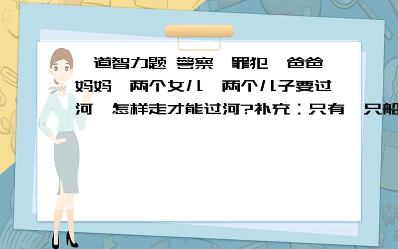 一道智力题 警察,罪犯,爸爸妈妈,两个女儿,两个儿子要过河,怎样走才能过河?补充：只有一只船且只能载两个人 ,只有警察爸爸妈妈三个人会开船,且警察不在时 罪犯会伤害全家,爸爸不在时妈