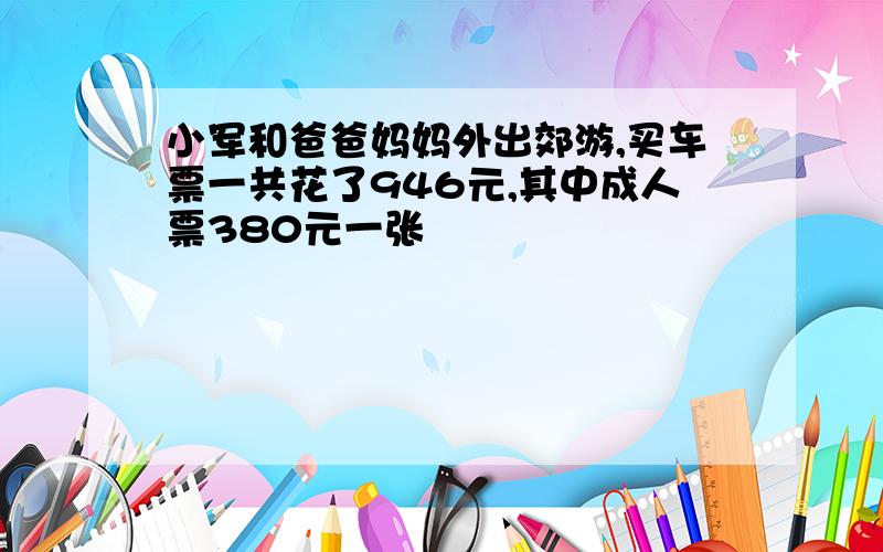 小军和爸爸妈妈外出郊游,买车票一共花了946元,其中成人票380元一张