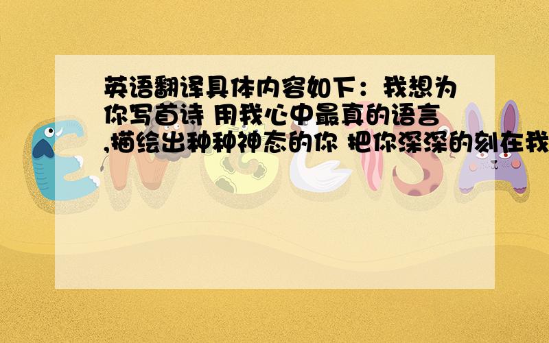 英语翻译具体内容如下：我想为你写首诗 用我心中最真的语言,描绘出种种神态的你 把你深深的刻在我的心中 我想为你写首诗 用那高山流水、琴瑟萧和的声音,组成一个个如音符般的字符 记