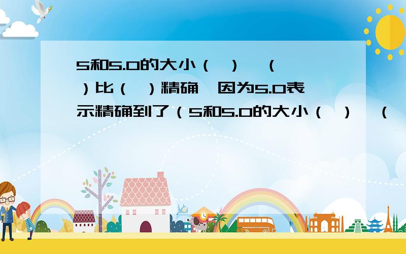 5和5.0的大小（ ）,（ ）比（ ）精确,因为5.0表示精确到了（5和5.0的大小（ ）,（ ）比（ ）精确,因为5.0表示精确到了（ ）5表示精确到了（ ）个