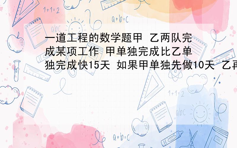 一道工程的数学题甲 乙两队完成某项工作 甲单独完成比乙单独完成快15天 如果甲单独先做10天 乙再单独做15天 我意完成这项工作的 三分之二 求甲 乙 单独完成这项工作多少天