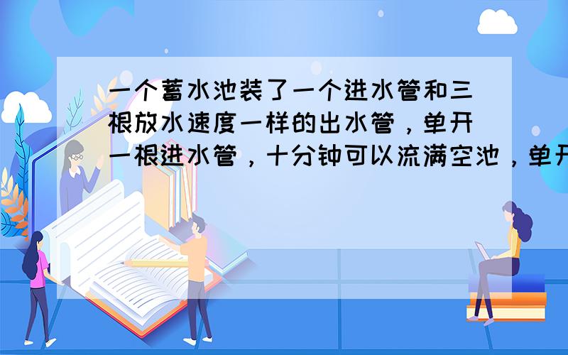 一个蓄水池装了一个进水管和三根放水速度一样的出水管，单开一根进水管，十分钟可以流满空池，单开一根出水管45分钟可以放完满池的水，现有三分之一池水，如果四管齐开，多少分钟