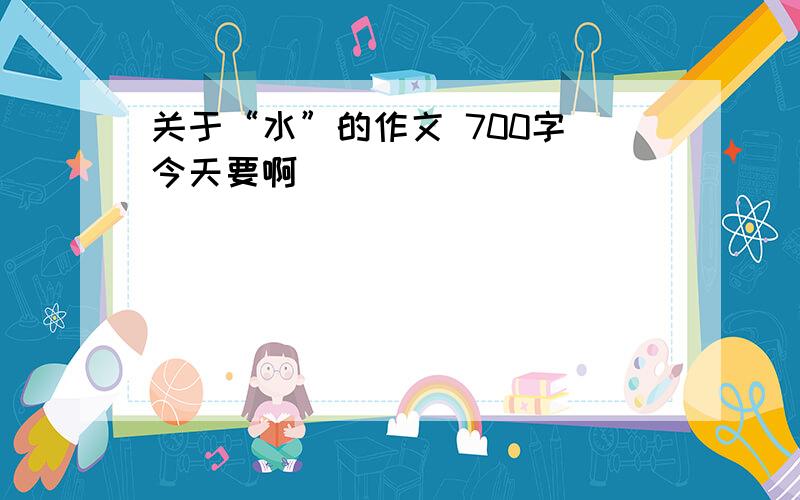 关于“水”的作文 700字 今天要啊