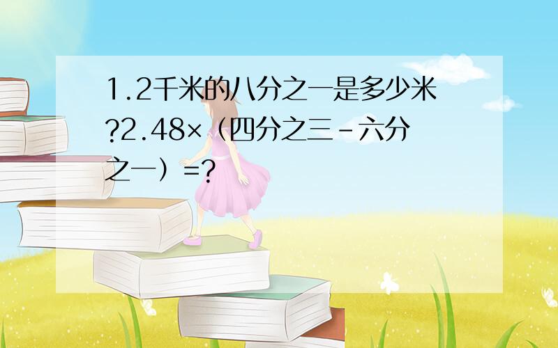 1.2千米的八分之一是多少米?2.48×（四分之三-六分之一）=?