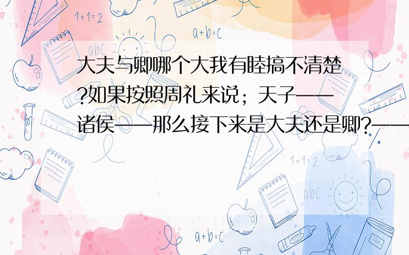 大夫与卿哪个大我有睦搞不清楚?如果按照周礼来说；天子——诸侯——那么接下来是大夫还是卿?——士卿是不是很笼统；它是不是涵盖程度很广? 是不是有些大夫也会被理解成卿?他们两的