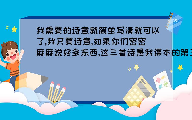 我需要的诗意就简单写清就可以了,我只要诗意,如果你们密密麻麻说好多东西,这三首诗是我课本的第五课,我想好好的预习!