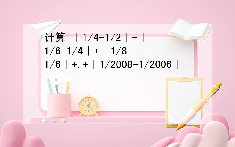 计算 ｜1/4-1/2｜+｜1/6-1/4｜+｜1/8—1/6｜+.+｜1/2008-1/2006｜