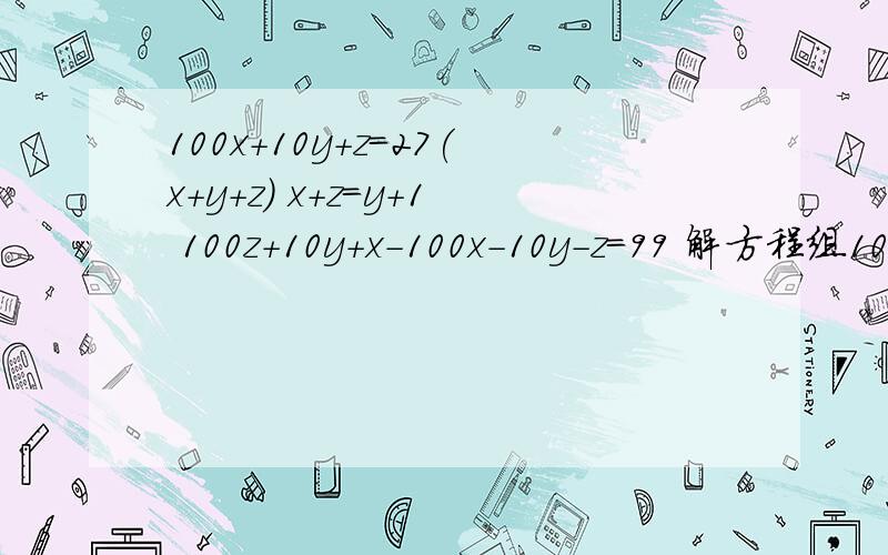 100x+10y+z=27(x+y+z) x+z=y+1 100z+10y+x-100x-10y-z=99 解方程组100x+10y+z=27(x+y+z) x+z=y+1 100z+10y+x-100x-10y-z=99 .急.