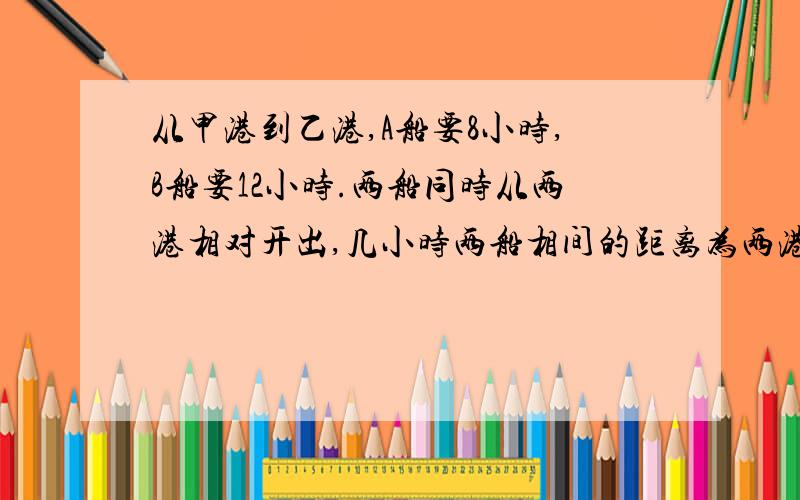 从甲港到乙港,A船要8小时,B船要12小时.两船同时从两港相对开出,几小时两船相间的距离为两港距离的8/5