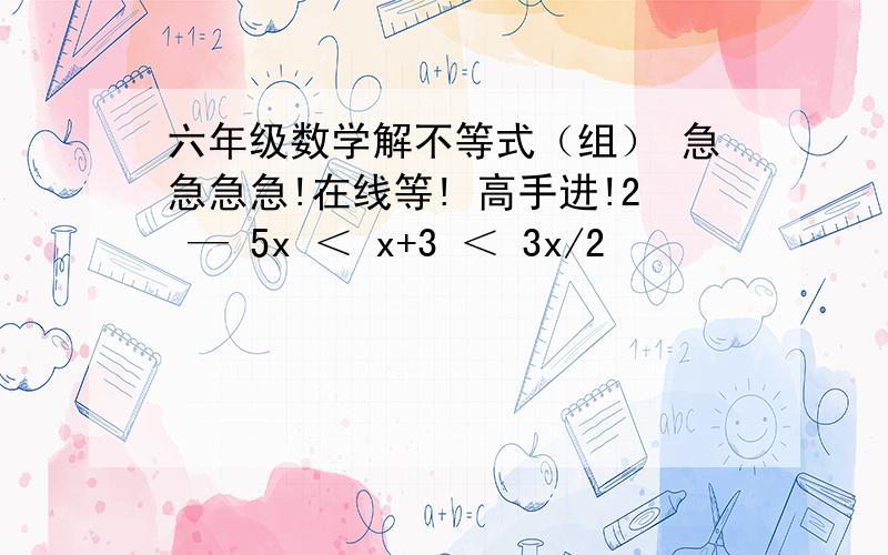 六年级数学解不等式（组） 急急急急!在线等! 高手进!2 — 5x ＜ x+3 ＜ 3x/2