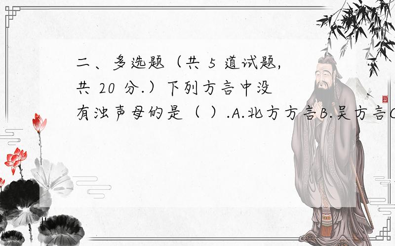 二、多选题（共 5 道试题,共 20 分.）下列方言中没有浊声母的是（ ）.A.北方方言B.吴方言C.赣方言D.粤方言满分：4 分2.以下哪些地区使用北方方言（ ）.A.北京B.山西C.四川D.安徽满分：4 分3.推