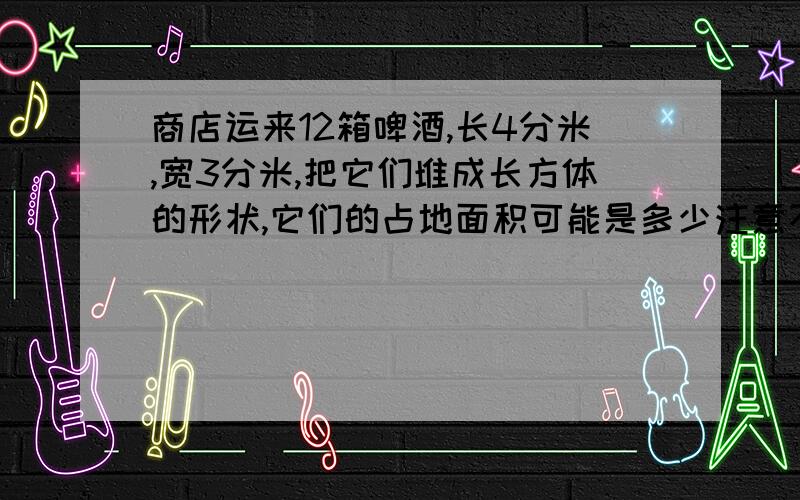 商店运来12箱啤酒,长4分米,宽3分米,把它们堆成长方体的形状,它们的占地面积可能是多少注意不倒放