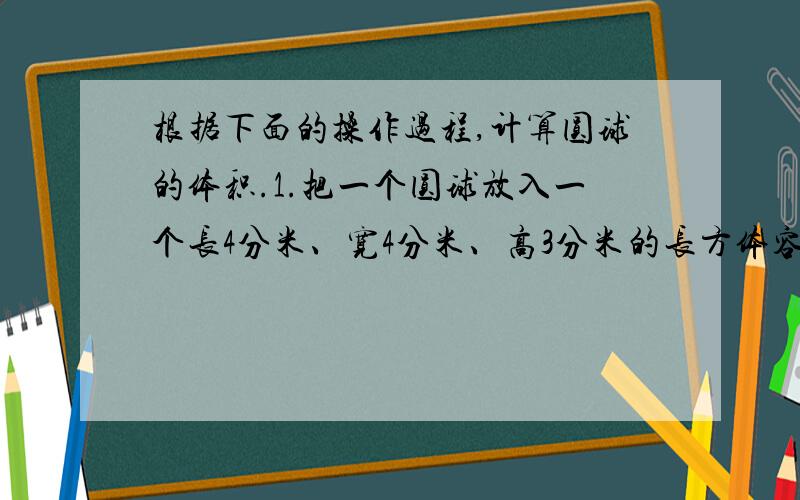 根据下面的操作过程,计算圆球的体积.1.把一个圆球放入一个长4分米、宽4分米、高3分米的长方体容器里.2.往容器里倒水,直到完全淹没圆球为止.3.量出此时水面的高度为2.4.轻轻取出圆球,量出