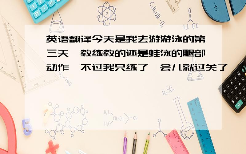 英语翻译今天是我去游游泳的第三天,教练教的还是蛙泳的腿部动作,不过我只练了一会儿就过关了,从攸儿区去到浅水区继续练习,然后教练说要比赛,输的要来回游一次,脚步不标准就后退两步