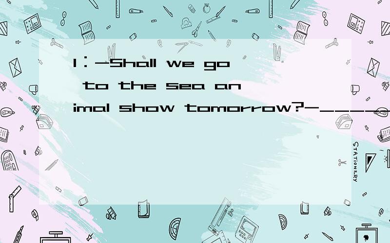1：-Shall we go to the sea animal show tomorrow?-_________ A.Thank you B.Good idea 下面含C.It doesn it matter D.It is very kind of you