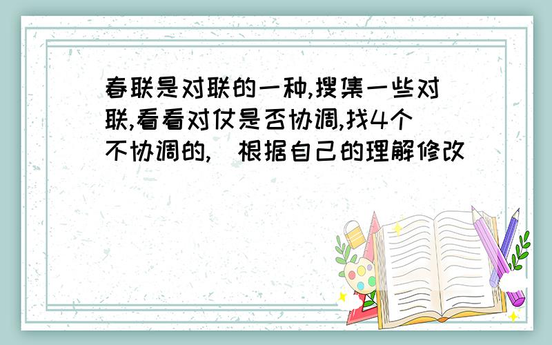 春联是对联的一种,搜集一些对联,看看对仗是否协调,找4个不协调的,幷根据自己的理解修改