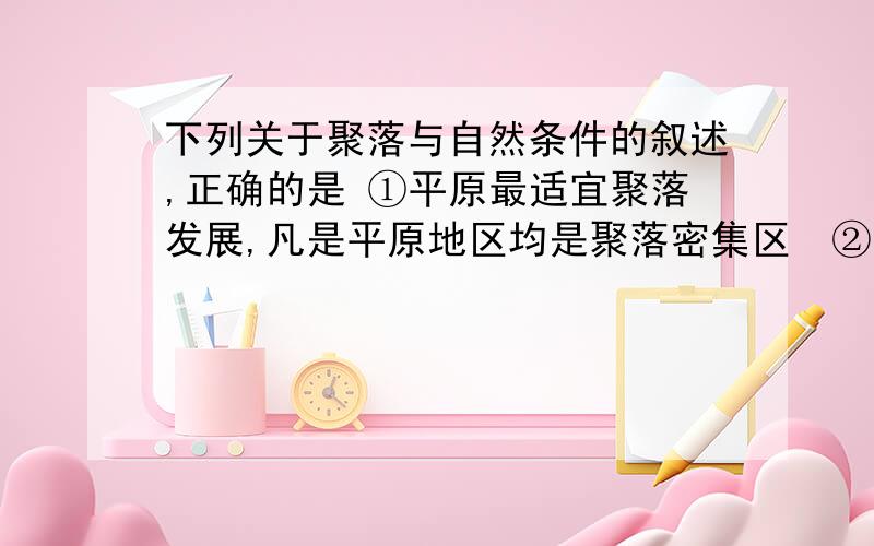 下列关于聚落与自然条件的叙述,正确的是 ①平原最适宜聚落发展,凡是平原地区均是聚落密集区　②山区的聚落大多蜿蜒分布于山前,或沿河流两岸发展 ③热带地区的聚落大多分布在高原地