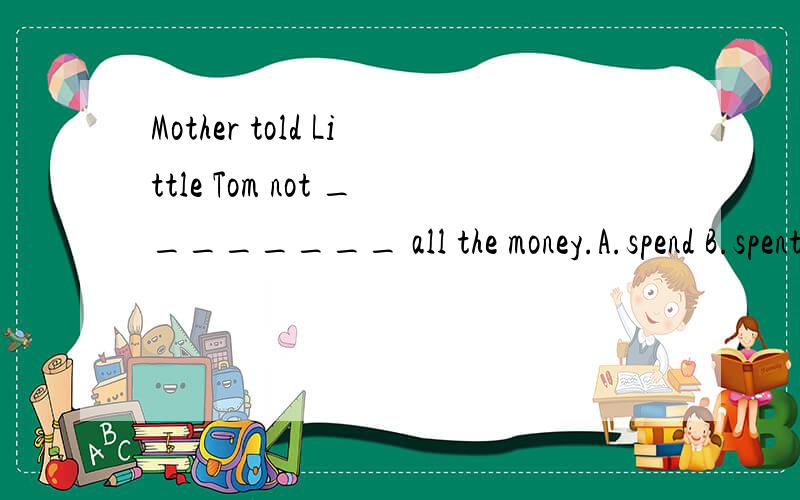 Mother told Little Tom not ________ all the money.A.spend B.spent C.to spend