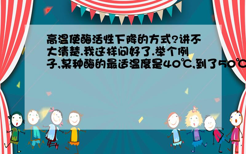 高温使酶活性下降的方式?讲不大清楚.我这样问好了.举个例子,某种酶的最适温度是40℃,到了50℃的时候,酶活性降为原来的80%,那么,是怎么降的呢?1.假如有100个酶分子,死了20个,还有80个是好的,