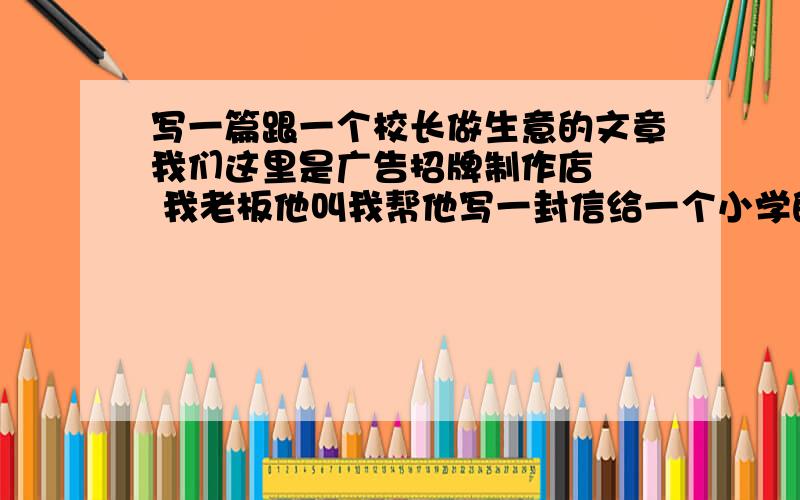 写一篇跟一个校长做生意的文章我们这里是广告招牌制作店   我老板他叫我帮他写一封信给一个小学的校长 想跟他做生意  谁帮我想想就是进不去 见不到校长  就想以书面形式弄封信过去