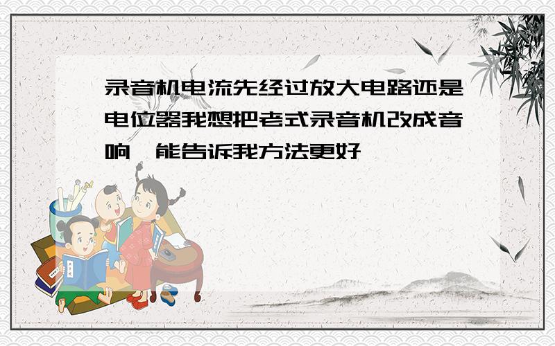 录音机电流先经过放大电路还是电位器我想把老式录音机改成音响,能告诉我方法更好