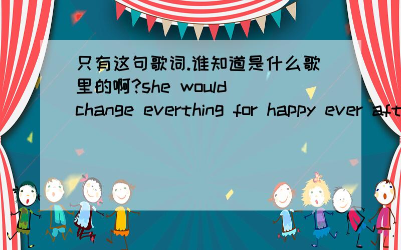 只有这句歌词.谁知道是什么歌里的啊?she would change everthing for happy ever after.