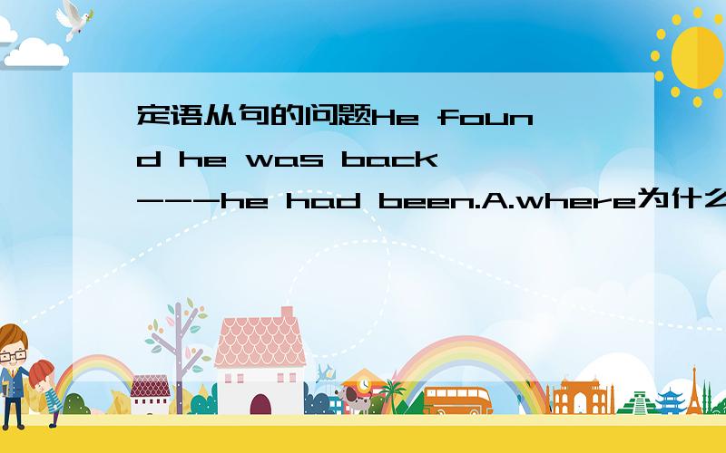 定语从句的问题He found he was back ---he had been.A.where为什么选A,为什么不能用to which 或是in which?