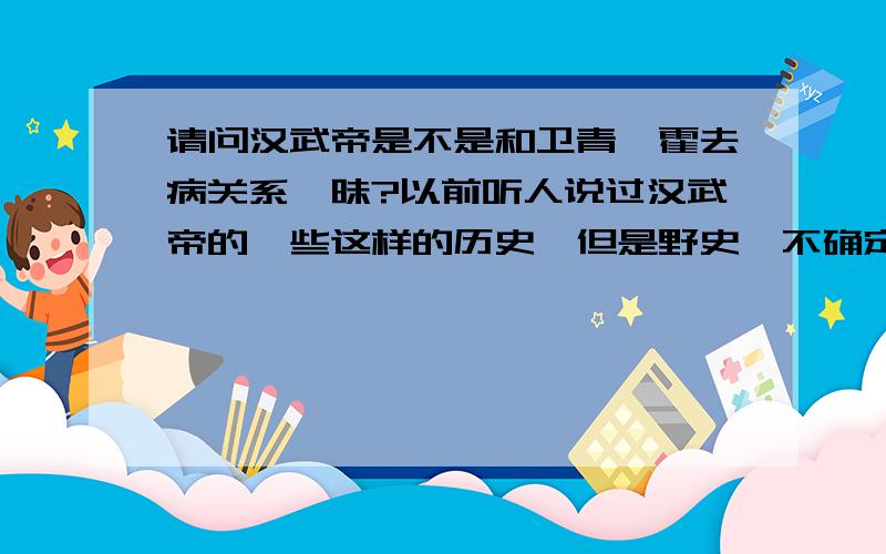 请问汉武帝是不是和卫青,霍去病关系暧昧?以前听人说过汉武帝的一些这样的历史,但是野史,不确定.在电视剧汉武大帝中有一段这段感情的描写,但是部确定自己的判断,不知道是不是自己瞎想