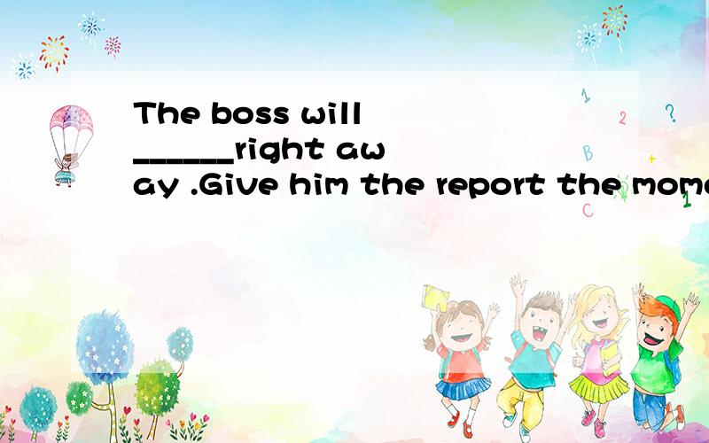 The boss will ______right away .Give him the report the moment you see him A very likely to come B much likely to come C most likely come Dgreatly likely coming