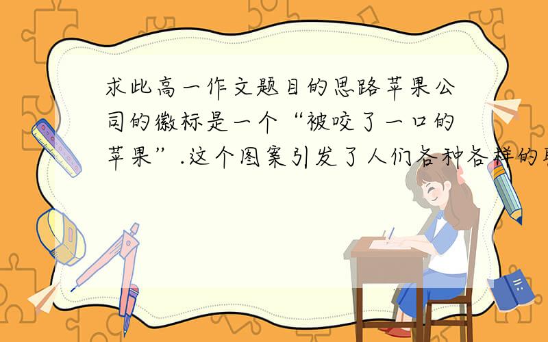 求此高一作文题目的思路苹果公司的徽标是一个“被咬了一口的苹果”.这个图案引发了人们各种各样的联想.有人说,要想知道苹果的滋味,就要咬一口尝尝.有人说,世上没有完美无缺的事物.有