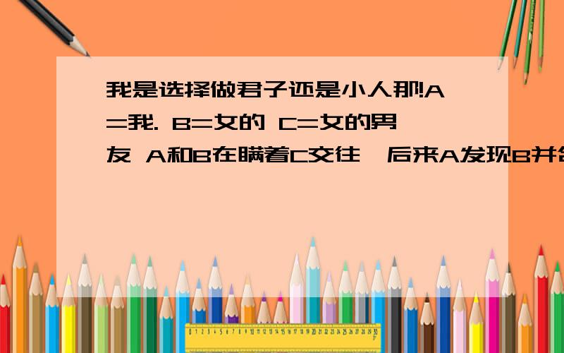 我是选择做君子还是小人那!A=我. B=女的 C=女的男友 A和B在瞒着C交往,后来A发现B并合适自己,所以主动放弃了,而C好象也不知道A和B的事情,哪天A无意间见发现C好象知道了点事情,不过肯定不是B