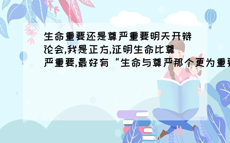 生命重要还是尊严重要明天开辩论会,我是正方,证明生命比尊严重要,最好有“生命与尊严那个更为重要”的辩论会实况纪录