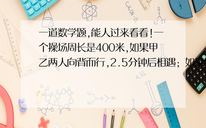 一道数学题,能人过来看看!一个操场周长是400米,如果甲乙两人向背而行,2.5分钟后相遇；如果甲乙向相而行,16分钟后相遇.问甲乙两人的速度个是多少?