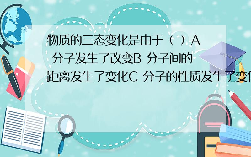 物质的三态变化是由于（ ）A 分子发生了改变B 分子间的距离发生了变化C 分子的性质发生了变化D 以上说法都不对还有三个问题：（用分子知识解释下列问题）夏天，打足气的车胎容易爆裂