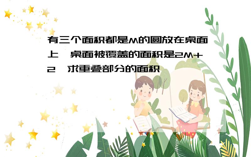 有三个面积都是M的圆放在桌面上,桌面被覆盖的面积是2M+2,求重叠部分的面积