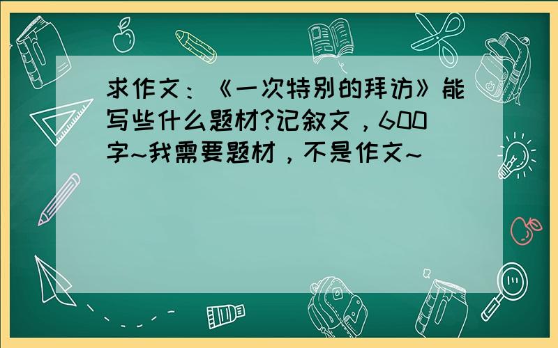 求作文：《一次特别的拜访》能写些什么题材?记叙文，600字~我需要题材，不是作文~