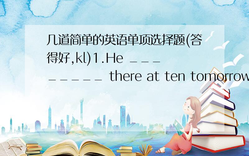 几道简单的英语单项选择题(答得好,kl)1.He ________ there at ten tomorrow morning.A.will B.is C.will be D.be2._____________ open the window?A.Will you please B.Please will you C.You please D.Do you