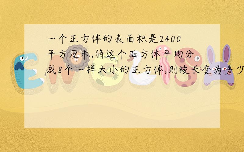 一个正方体的表面积是2400平方厘米,将这个正方体平均分成8个一样大小的正方体,则棱长变为多少