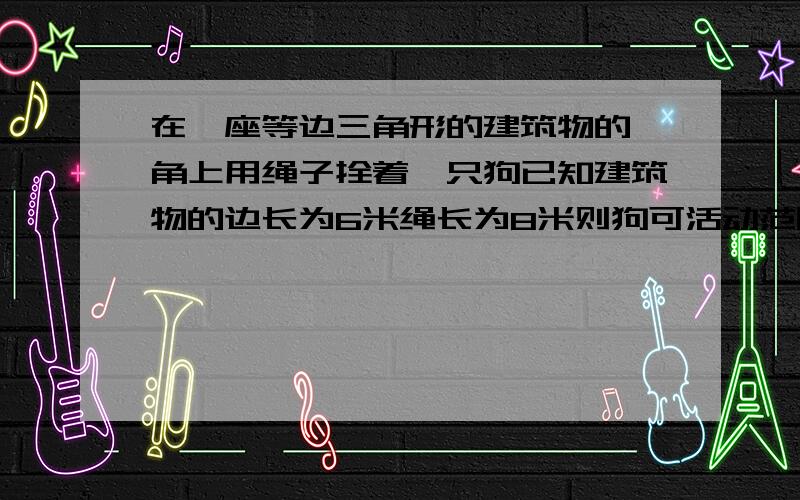 在一座等边三角形的建筑物的一角上用绳子拴着一只狗已知建筑物的边长为6米绳长为8米则狗可活动范围面积是多少平方米