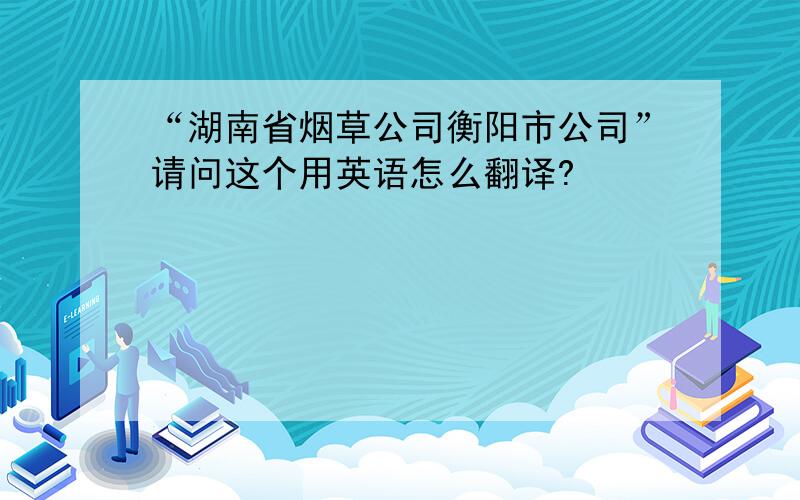 “湖南省烟草公司衡阳市公司”请问这个用英语怎么翻译?