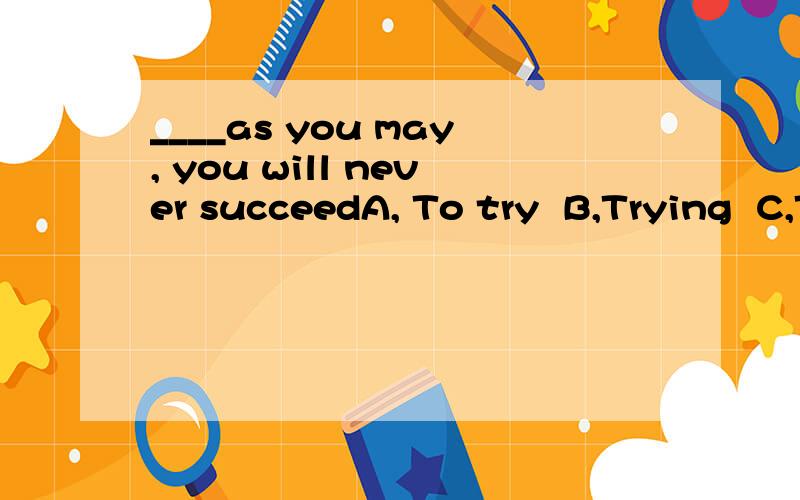 ____as you may, you will never succeedA, To try  B,Trying  C,Try0  D, Tried    写下理由 谢谢!