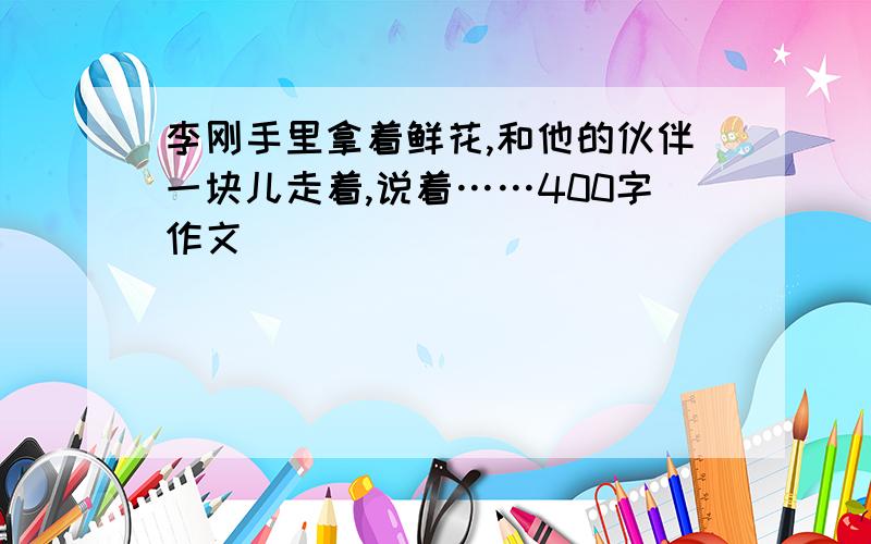 李刚手里拿着鲜花,和他的伙伴一块儿走着,说着……400字作文