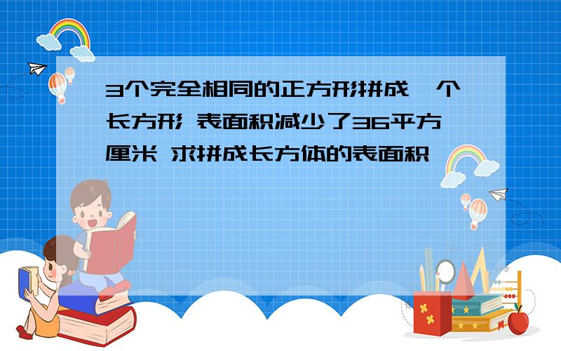 3个完全相同的正方形拼成一个长方形 表面积减少了36平方厘米 求拼成长方体的表面积