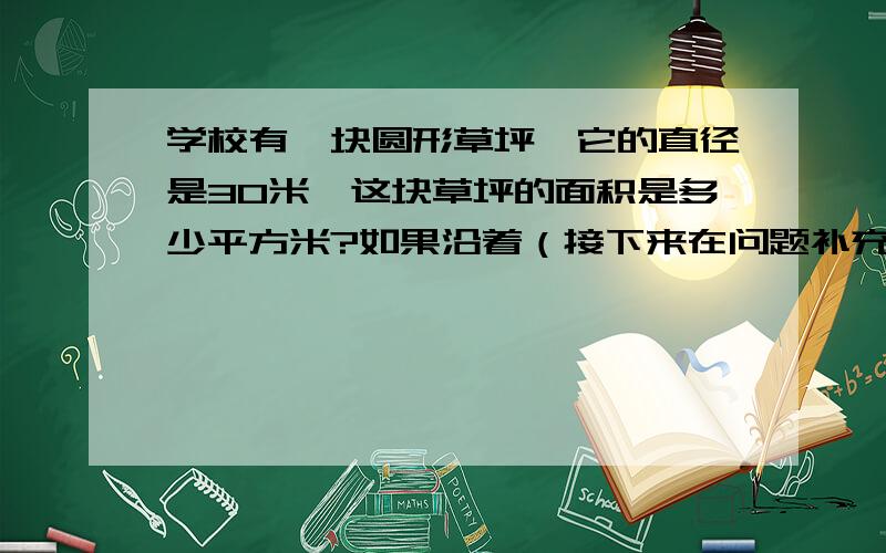 学校有一块圆形草坪,它的直径是30米,这块草坪的面积是多少平方米?如果沿着（接下来在问题补充哪里）草坪的周围每个1.57米摆一盆菊花,要准备多少盆菊花?