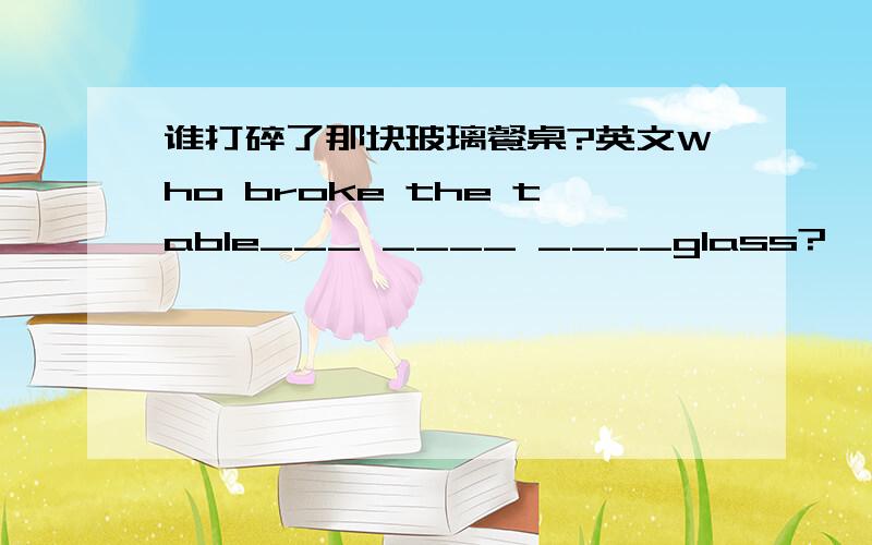 谁打碎了那块玻璃餐桌?英文Who broke the table___ ____ ____glass?