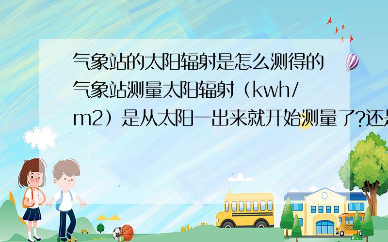 气象站的太阳辐射是怎么测得的气象站测量太阳辐射（kwh/m2）是从太阳一出来就开始测量了?还是说只测量某一时段内的辐射量（比如7点-下午5点,或者9点到下午3点等等）?