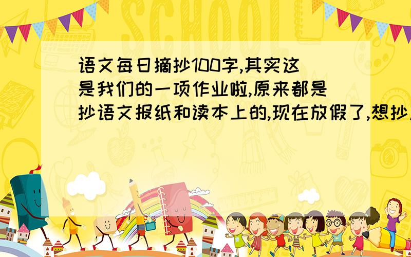 语文每日摘抄100字,其实这是我们的一项作业啦,原来都是抄语文报纸和读本上的,现在放假了,想抄点课外的~要有深度的,不限内容,不限字数.各位给点材料吧,建议也可以~