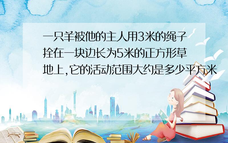 一只羊被他的主人用3米的绳子拴在一块边长为5米的正方形草地上,它的活动范围大约是多少平方米