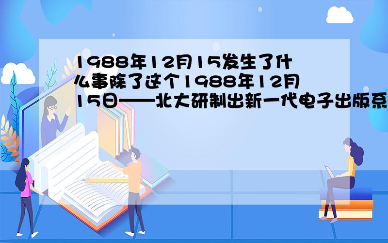 1988年12月15发生了什么事除了这个1988年12月15日——北大研制出新一代电子出版系统。没有其他了啊们吗？