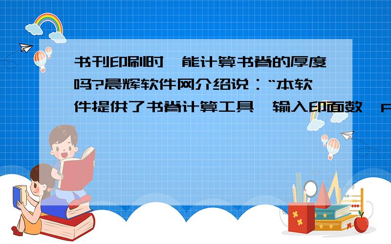 书刊印刷时,能计算书脊的厚度吗?晨辉软件网介绍说：“本软件提供了书脊计算工具,输入印面数、P数、纸克数量后计算,自动得出书脊的厚度”.